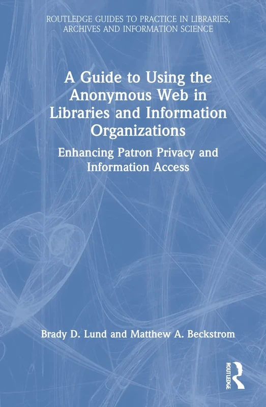 A Guide to Using the Anonymous Web in Libraries and Information Organizations: Enhancing Patron Privacy and Information Access (Routledge Guides to ... Libraries, Archives and Information Science)