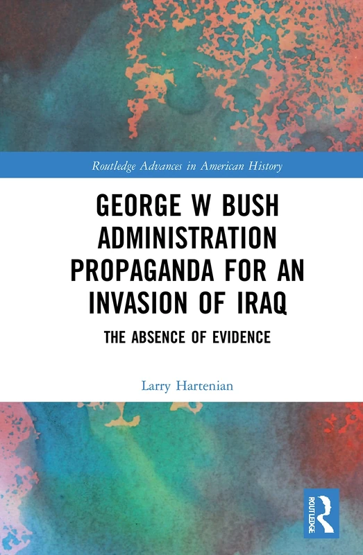 George W Bush Administration Propaganda for an Invasion of Iraq: The Absence of Evidence (Routledge Advances in American History)