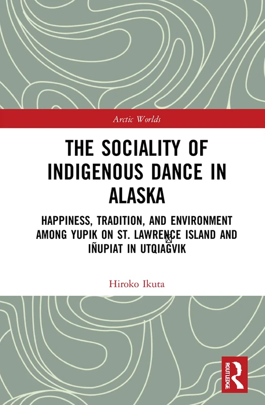 The Sociality of Indigenous Dance in Alaska: Happiness, Tradition, and Environment among Yupik on St. Lawrence Island and Iñupiat in Utqiaġvik (Arctic Worlds)