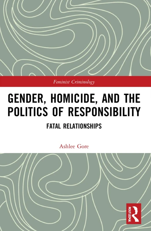 Gender, Homicide, and the Politics of Responsibility: Fatal Relationships (Feminist Criminology)