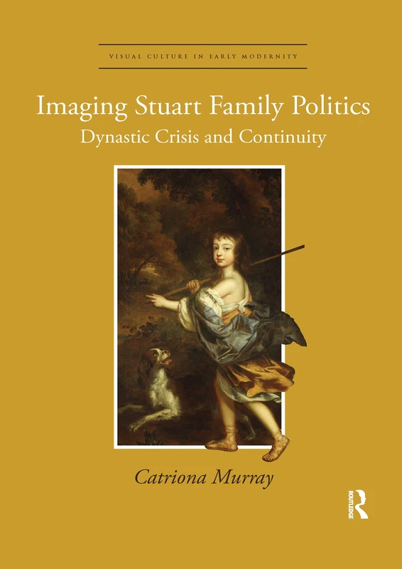 Imaging Stuart Family Politics: Dynastic Crisis and Continuity (Visual Culture in Early Modernity)
