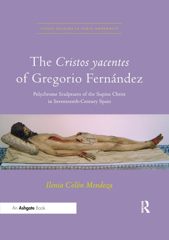 The Cristos yacentes of Gregorio Fernández: Polychrome Sculptures of the Supine Christ in Seventeenth-Century Spain (Visual Culture in Early Modernity)
