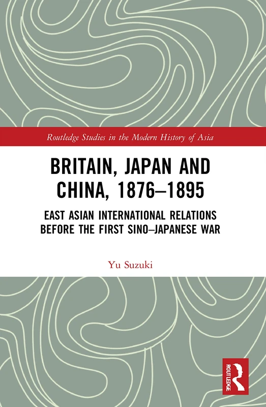 Britain, Japan and China, 1876–1895: East Asian International Relations before the First Sino–Japanese War (Routledge Studies in the Modern History of Asia)