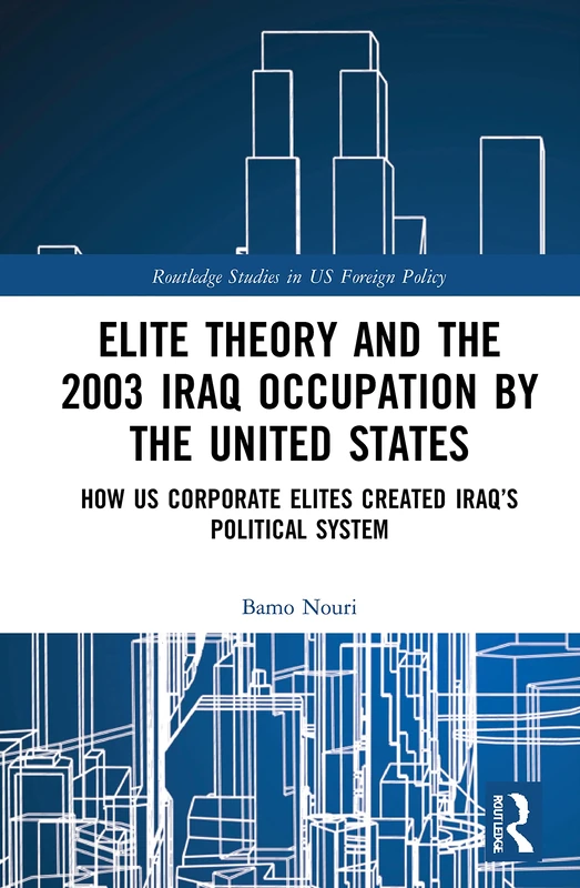 Elite Theory and the 2003 Iraq Occupation by the United States: How US Corporate Elites Created Iraq’s Political System (Routledge Studies in US Foreign Policy)