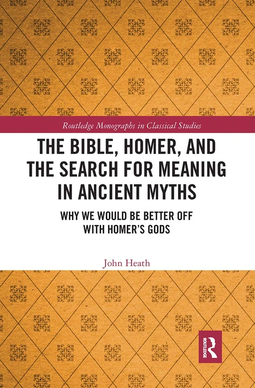 The Bible, Homer, and the Search for Meaning in Ancient Myths: Why We Would Be Better Off With Homer’s Gods (Routledge Monographs in Classical Studies)