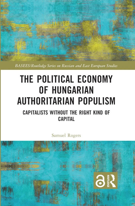 The Political Economy of Hungarian Authoritarian Populism: Capitalists without the Right Kind of Capital (BASEES/Routledge Series on Russian and East European Studies)