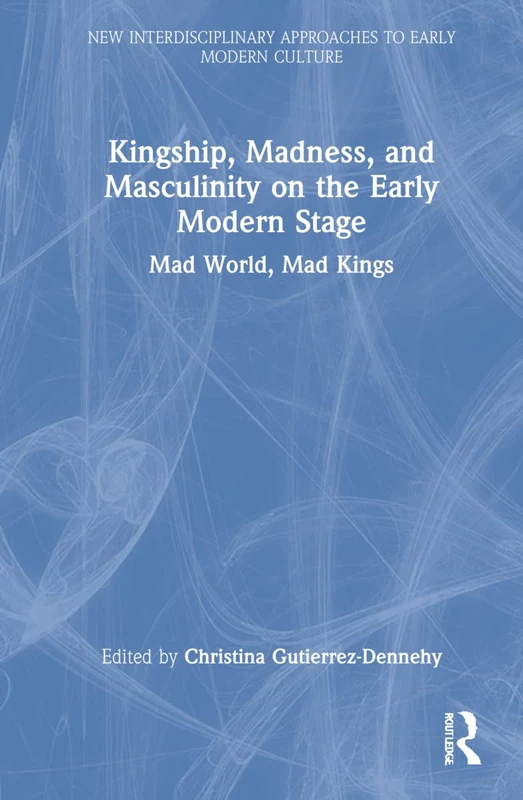 Kingship, Madness, and Masculinity on the Early Modern Stage: Mad World, Mad Kings (New Interdisciplinary Approaches to Early Modern Culture)