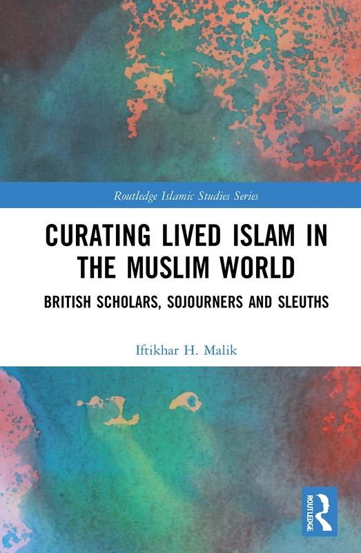 Curating Lived Islam in the Muslim World: British Scholars, Sojourners and Sleuths (Routledge Islamic Studies Series)