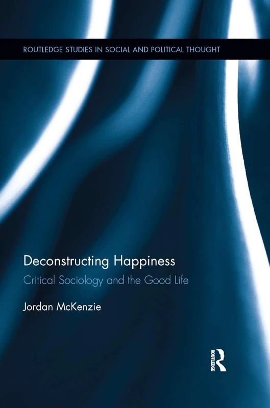 Deconstructing Happiness: Critical Sociology and the Good Life: 109 (Routledge Studies in Social and Political Thought)