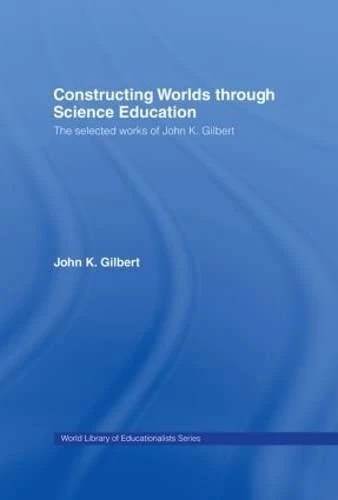 Constructing Worlds through Science Education: The Selected Works of John K. Gilbert (World Library of Educationalists)