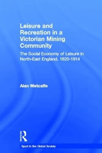 Leisure and Recreation in a Victorian Mining Community: The Social Economy of Leisure in North-East England, 1820-1914 (Sport in the Global Society)