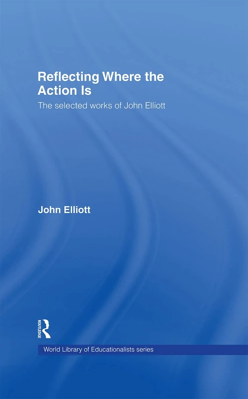 Reflecting Where the Action Is: The Selected Works of John Elliott (World Library of Educationalists)
