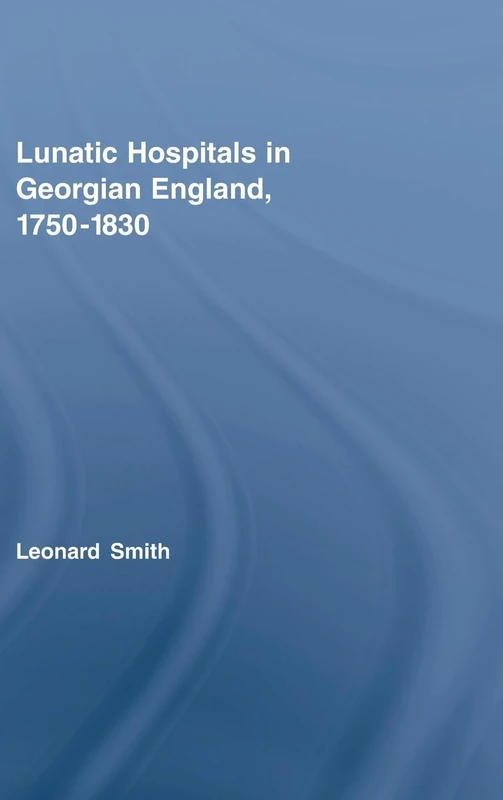 Lunatic Hospitals in Georgian England, 1750–1830: 28 (Routledge Studies in the Social History of Medicine)