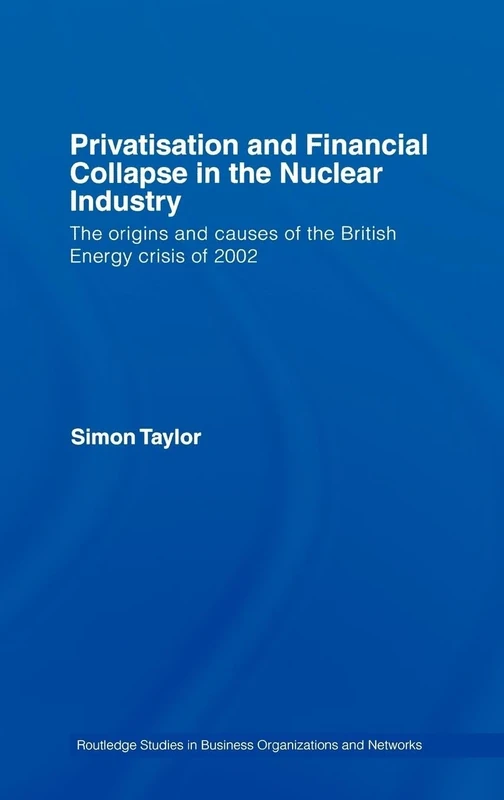 Privatisation and Financial Collapse in the Nuclear Industry: The Origins and Causes of the British Energy Crisis of 2002: 10 (Routledge Studies in Business Organizations and Networks)