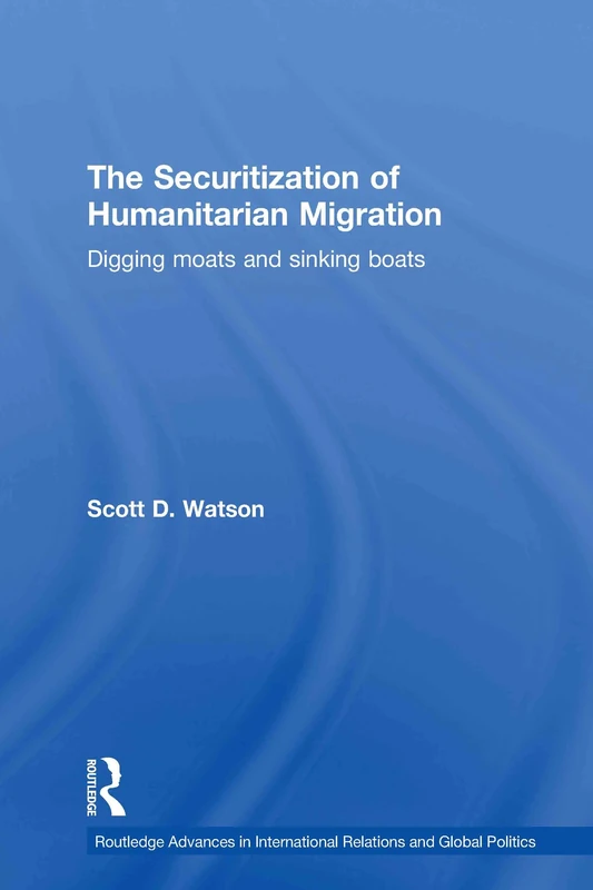 The Securitization of Humanitarian Migration: Digging moats and sinking boats: 74 (Routledge Advances in International Relations and Global Politics)
