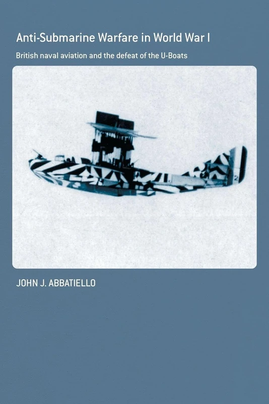 Anti-Submarine Warfare in World War I: British Naval Aviation and the Defeat of the U-Boats (Cass Series: Naval Policy and History)