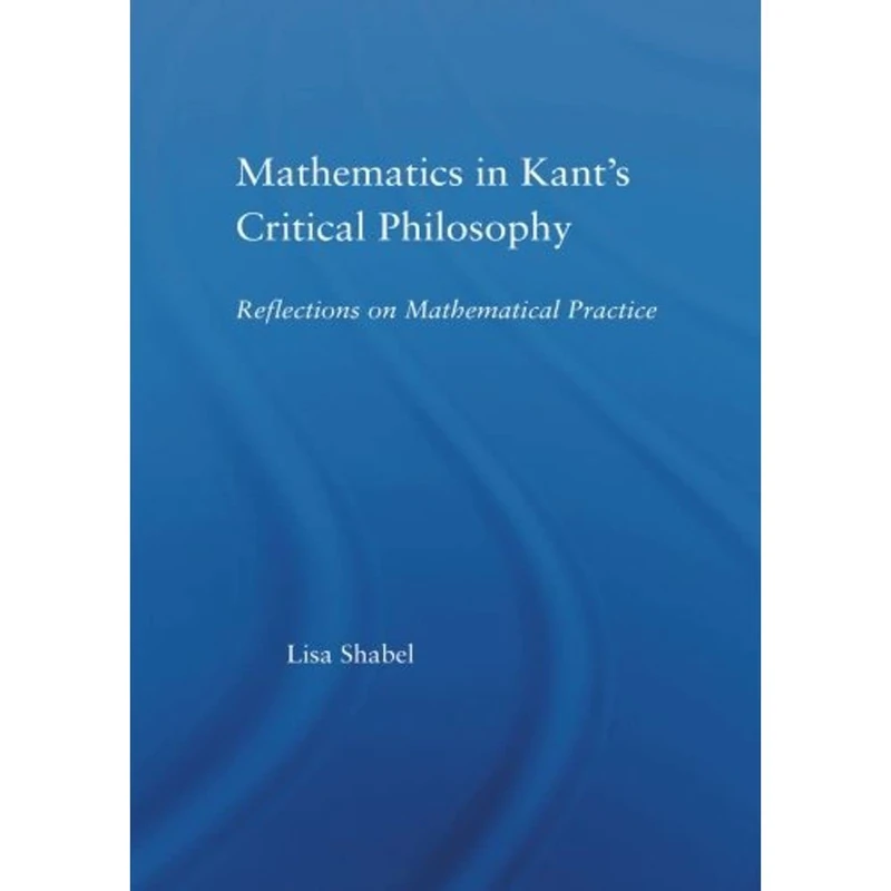 Mathematics in Kant's Critical Philosophy: Reflections on Mathematical Practice (Studies in Philosophy)