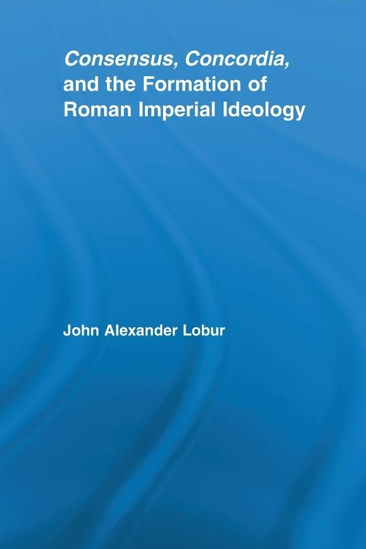 Consensus, Concordia and the Formation of Roman Imperial Ideology (Studies in Classics)