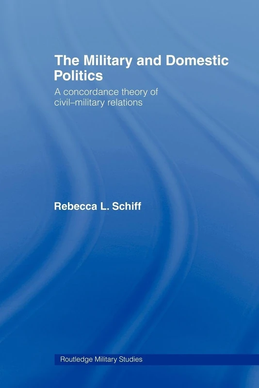 The Military and Domestic Politics: A Concordance Theory of Civil-Military Relations (Cass Military Studies)