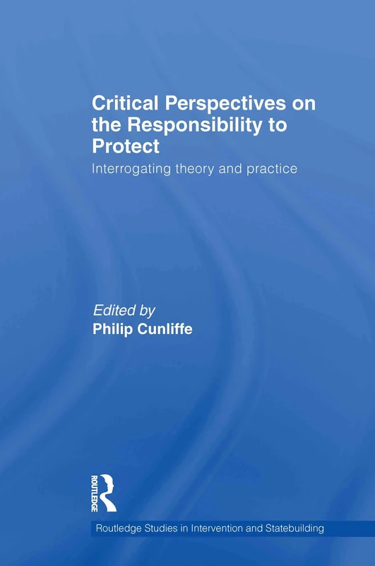 Critical Perspectives on the Responsibility to Protect: Interrogating Theory and Practice (Routledge Studies in Intervention and Statebuilding)