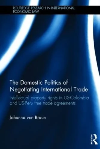 The Domestic Politics of Negotiating International Trade: Intellectual Property Rights in US-Colombia and US-Peru Free Trade Agreements (Routledge Research in International Economic Law)