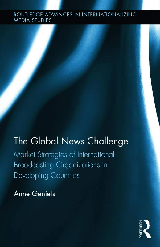 The Global News Challenge: Market Strategies of International Broadcasting Organizations in Developing Countries: 10 (Routledge Advances in Internationalizing Media Studies)
