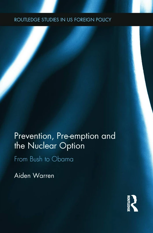 Prevention, Pre-emption and the Nuclear Option: From Bush to Obama (Routledge Studies in US Foreign Policy)