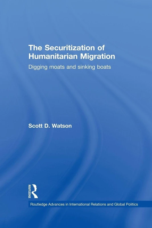 The Securitization of Humanitarian Migration: Digging moats and sinking boats (Routledge Advances in International Relations and Global Politics)