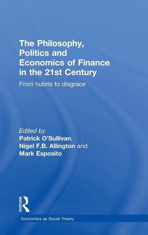 The Philosophy, Politics and Economics of Finance in the 21st Century: From Hubris to Disgrace (Economics as Social Theory)