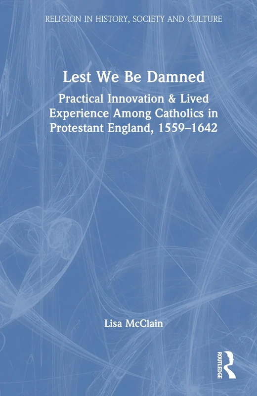 Lest We Be Damned: Practical Innovation & Lived Experience Among Catholics in Protestant England, 1559–1642 (Religion in History, Society and Culture): 6