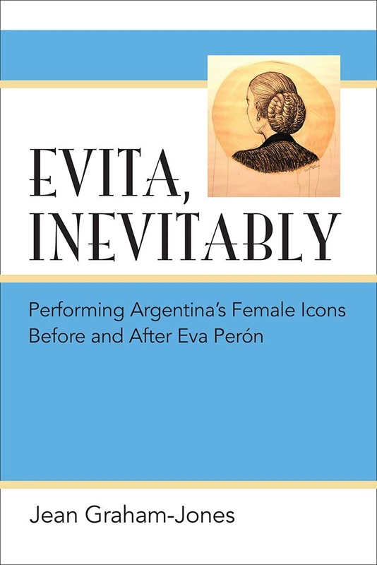 Evita, Inevitably: Performing Argentina's Female Icons Before and After Eva Peron: Performing Argentina's Female Icons Before and After Eva Perón