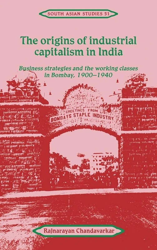The Origins of Industrial Capitalism in India: Business Strategies and the Working Classes in Bombay, 1900–1940: 51 (Cambridge South Asian Studies, Series Number 51)