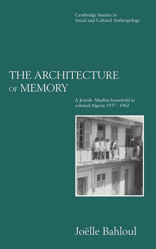 The Architecture of Memory: A Jewish-Muslim Household in Colonial Algeria, 1937–1962: 99 (Cambridge Studies in Social and Cultural Anthropology, Series Number 99)