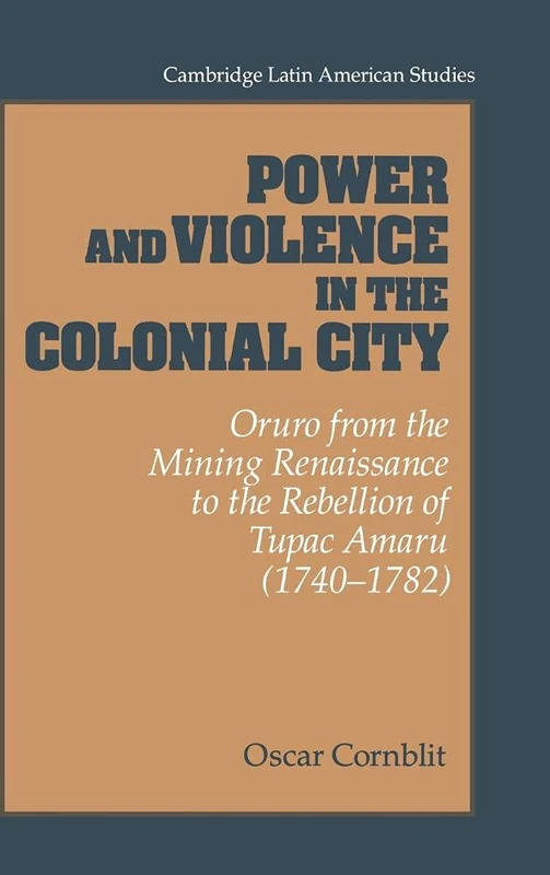 Power and Violence in the Colonial City: Oruro from the Mining Renaissance to the Rebellion of Tupac Amaru (1740-1782) (Cambridge Latin American ... Latin American Studies, Series Number 76)