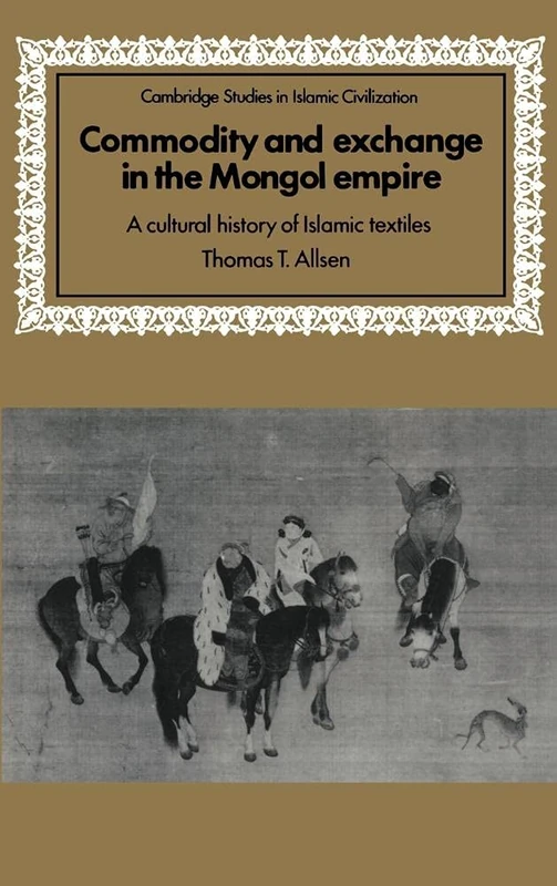 Commodity and Exchange in the Mongol Empire: A Cultural History of Islamic Textiles (Cambridge Studies in Islamic Civilization)