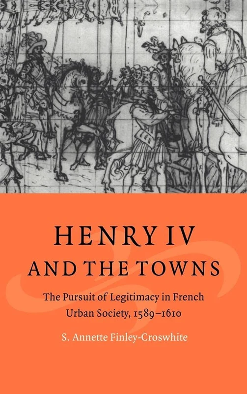 Henry IV and the Towns: The Pursuit of Legitimacy in French Urban Society, 1589–1610 (Cambridge Studies in Early Modern History)