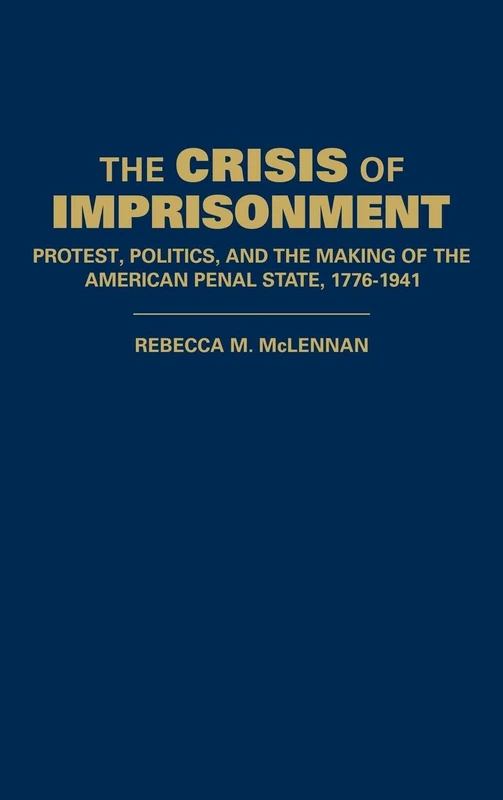 The Crisis of Imprisonment: Protest, Politics, and the Making of the American Penal State, 1776–1941 (Cambridge Historical Studies in American Law and Society)