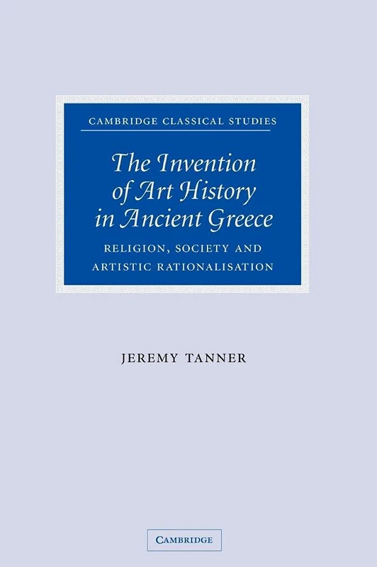 The Invention of Art History in Ancient Greece: Religion, Society and Artistic Rationalisation (Cambridge Classical Studies)