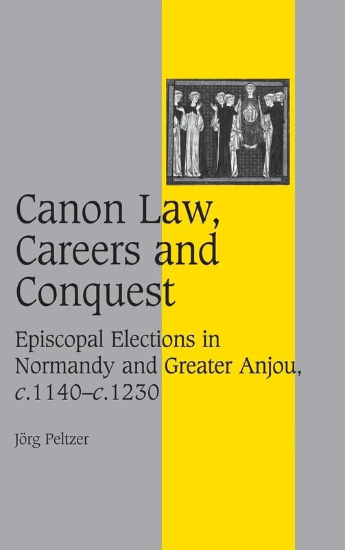 Canon Law, Careers and Conquest: Episcopal Elections in Normandy and Greater Anjou, c.1140–c.1230: 71 (Cambridge Studies in Medieval Life and Thought: Fourth Series, Series Number 71)