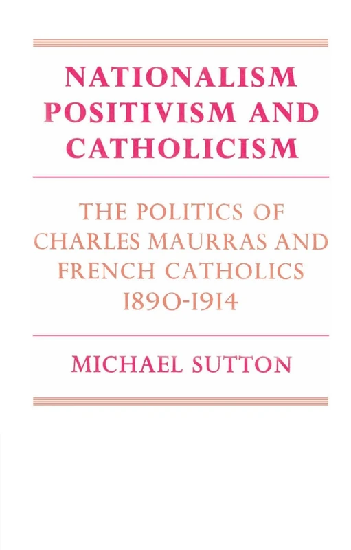 Nationalism, Positivism and Catholicism: The Politics of Charles Maurras and French Catholics 1890-1914 (Cambridge Studies in the History and Theory of Politics)
