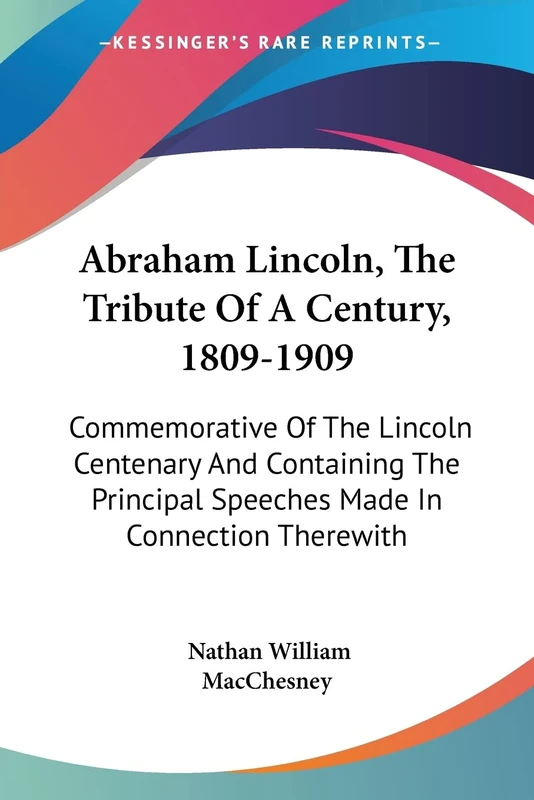 Abraham Lincoln, The Tribute Of A Century, 1809-1909: Commemorative Of The Lincoln Centenary And Containing The Principal Speeches Made In Connection Therewith