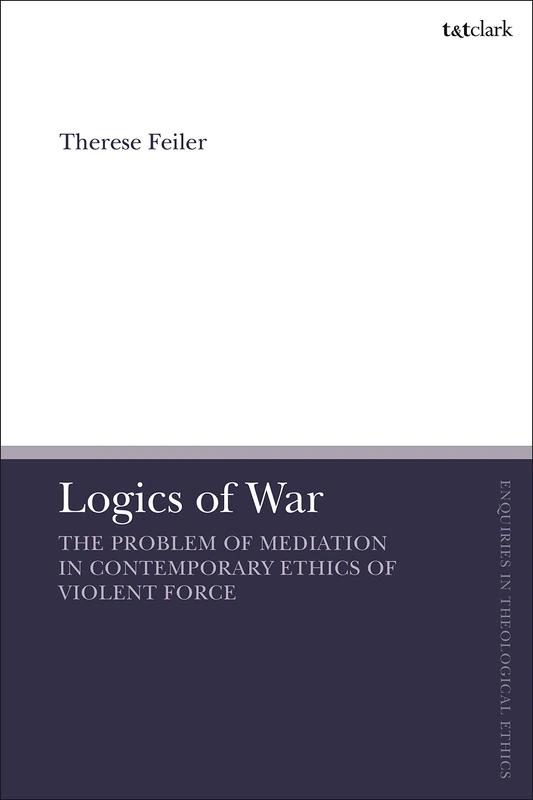 Logics of War: The Problem of Mediation in Contemporary Ethics of Violent Force (T&T Clark Enquiries in Theological Ethics): The Use of Force and the Problem of Mediation