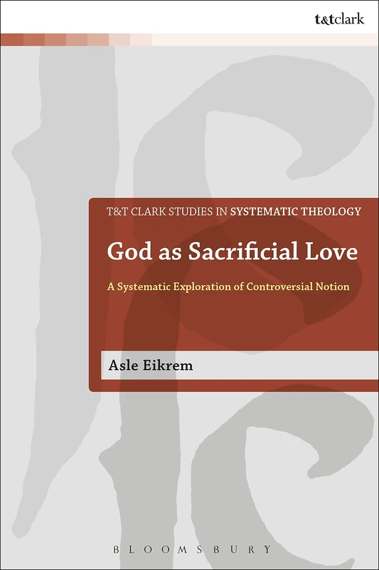 God as Sacrificial Love: A Systematic Exploration of a Controversial Notion (T&T Clark Studies in Systematic Theology)