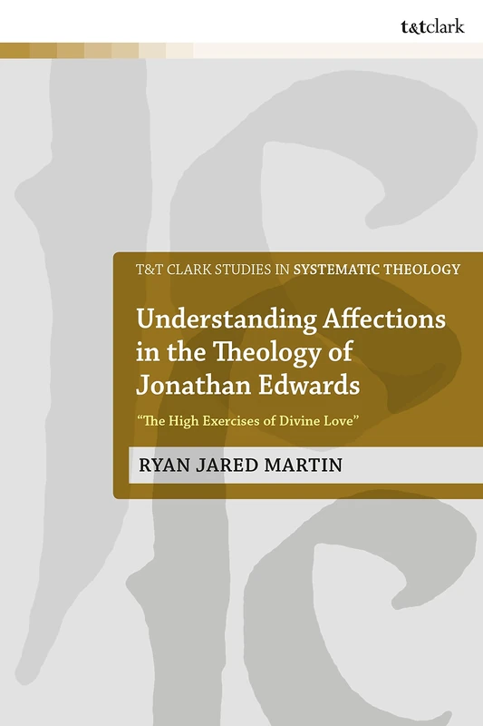 Understanding Affections in the Theology of Jonathan Edwards: “The High Exercises of Divine Love” (T&T Clark Studies in Systematic Theology)