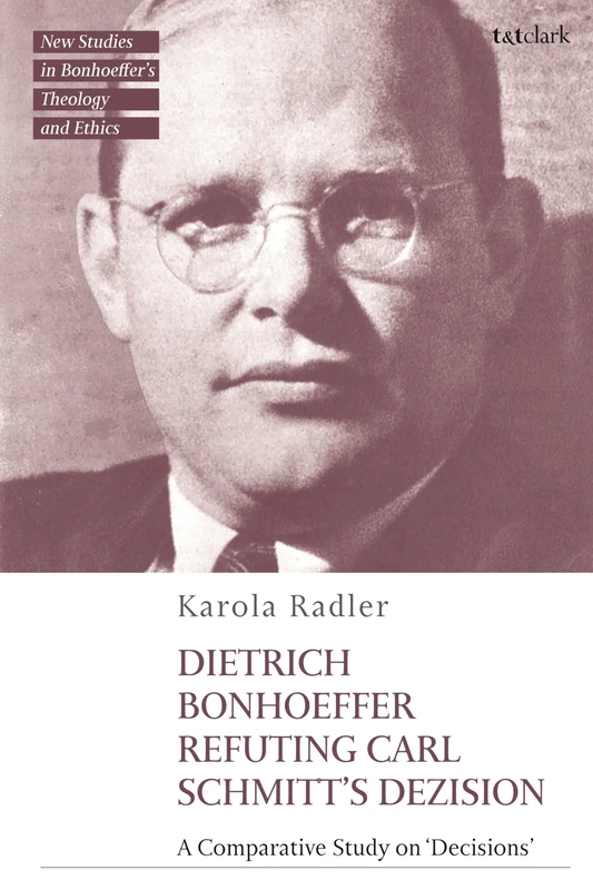 Dietrich Bonhoeffer Refuting Carl Schmitt's Dezision: A Comparative Study on "Decisions" (T&T Clark New Studies in Bonhoeffer’s Theology and Ethics)