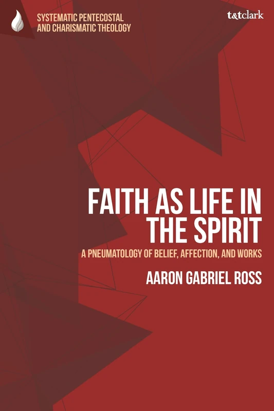 Faith as Life in the Spirit: A Pneumatology of Belief, Affection, and Works (T&T Clark Systematic Pentecostal and Charismatic Theology)