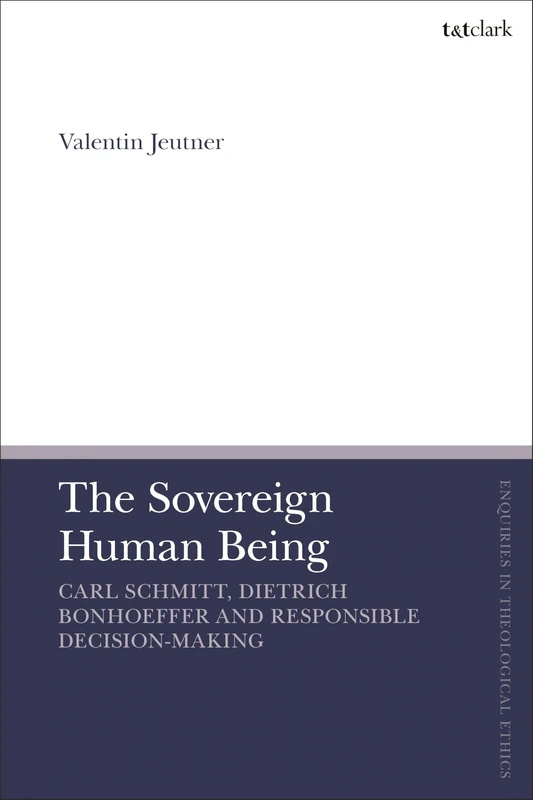 Sovereign Human Being, The: Carl Schmitt, Dietrich Bonhoeffer and Responsible Decision-Making (T&T Clark Enquiries in Theological Ethics)