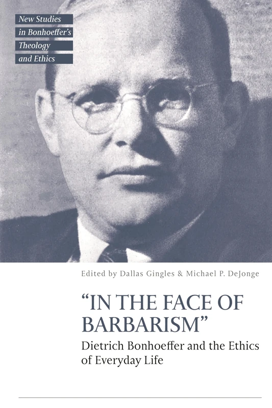 “In the Face of Barbarism”: Dietrich Bonhoeffer and the Ethics of Everyday Life (T&T Clark New Studies in Bonhoeffer’s Theology and Ethics)