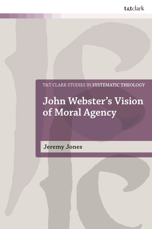 John Webster's Vision of Moral Agency: A Study in Theological Moral Ontology (T&T Clark Studies in Systematic Theology)