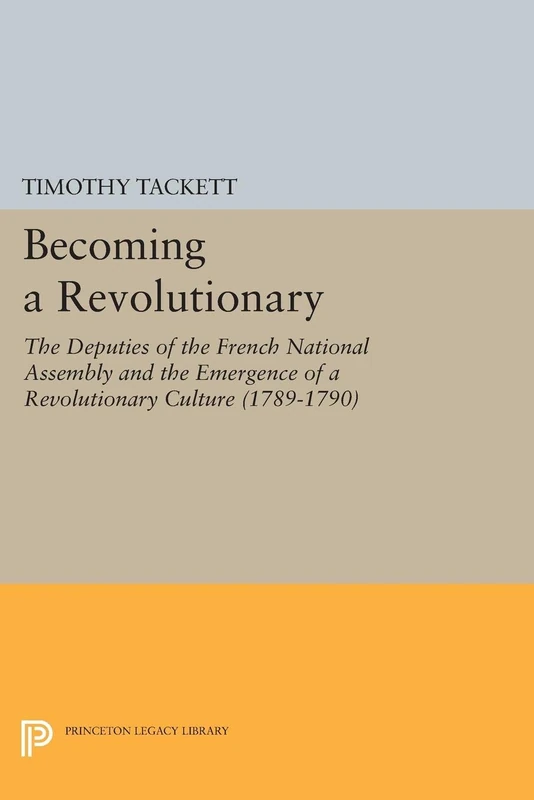 Becoming a Revolutionary – The Deputies of the French National Assembly & the Emergence of a Revolutionary Culture (1789–1790): The Deputies of the ... (1789-1790) (Princeton Legacy Library)
